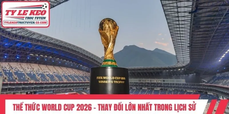 Thể Thức World Cup 2026 - Thay Đổi Lớn Nhất Trong Lịch Sử